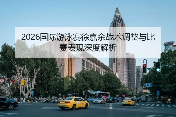 2026国际游泳赛徐嘉余战术调整与比赛表现深度解析