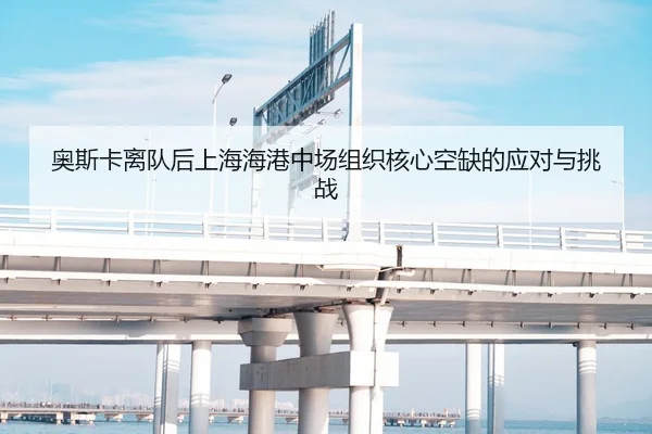 奥斯卡离队后上海海港中场组织核心空缺的应对与挑战