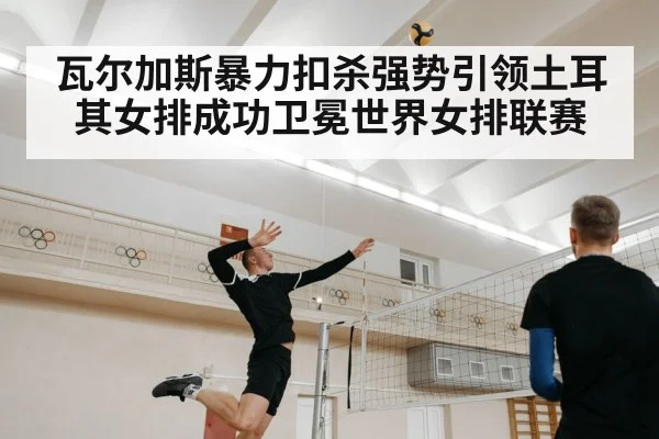 瓦尔加斯暴力扣杀强势引领土耳其女排成功卫冕世界女排联赛
