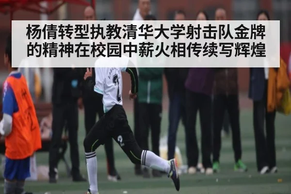 杨倩转型执教清华大学射击队金牌的精神在校园中薪火相传续写辉煌